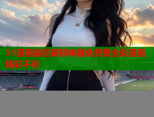 51漫画禁区解锁神器免费看全彩漫画精彩不停 51漫画禁区解锁神器免费看全彩漫画精彩不停