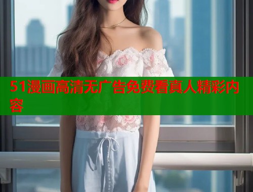 51漫画高清无广告免费看真人精彩内容 51漫画高清无广告免费看真人精彩内容