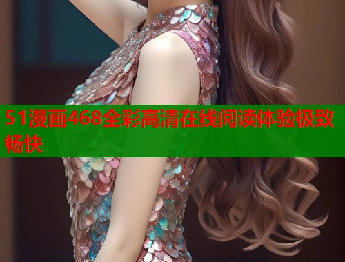 51漫画468全彩高清在线阅读体验极致畅快 51漫画468全彩高清在线阅读体验极致畅快