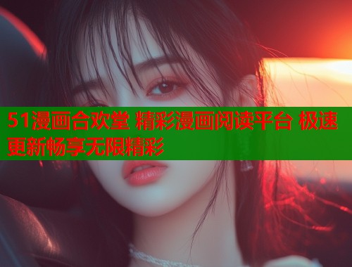 51漫画合欢堂 精彩漫画阅读平台 极速更新畅享无限精彩