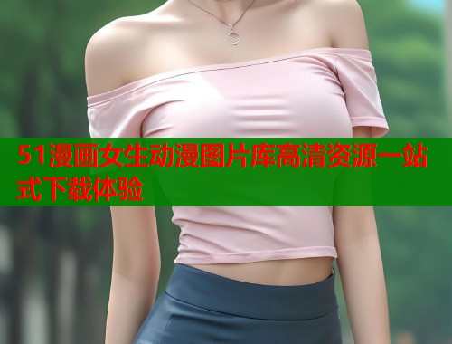 51漫画女生动漫图片库高清资源一站式下载体验