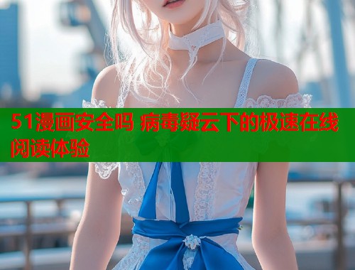 51漫画安全吗 病毒疑云下的极速在线阅读体验