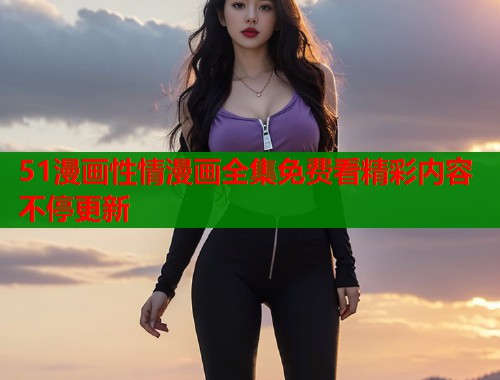 51漫画性情漫画全集免费看精彩内容不停更新
