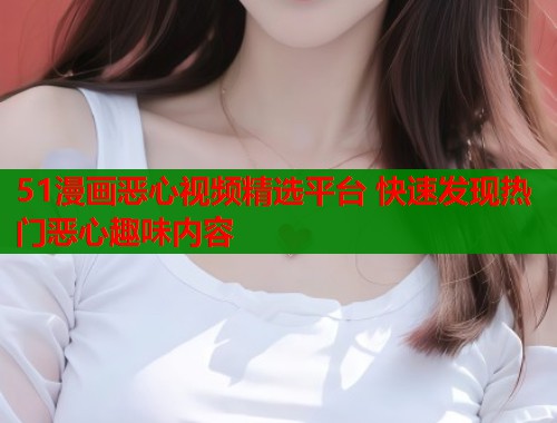51漫画恶心视频精选平台 快速发现热门恶心趣味内容