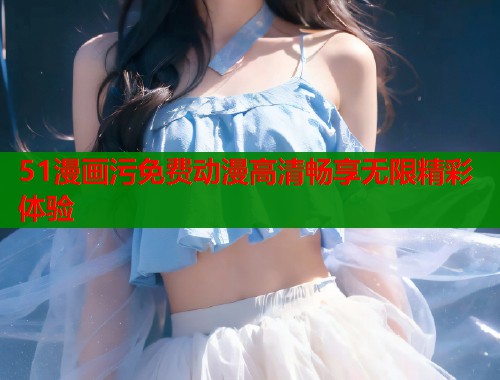 51漫画污免费动漫高清畅享无限精彩体验