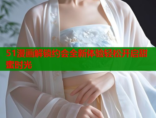 51漫画解锁约会全新体验轻松开启甜蜜时光