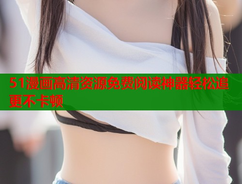 51漫画高清资源免费阅读神器轻松追更不卡顿