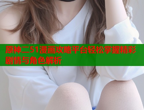原神二51漫画攻略平台轻松掌握精彩剧情与角色解析