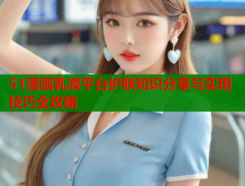 51漫画乳液平台护肤知识分享与实用技巧全攻略