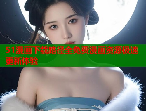 51漫画下载路径全免费漫画资源极速更新体验 51漫画下载路径全免费漫画资源极速更新体验