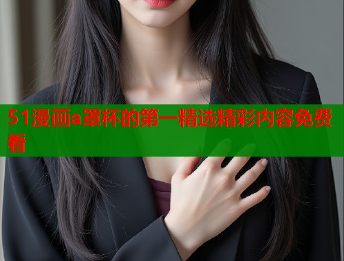 51漫画a罩杯的第一精选精彩内容免费看
