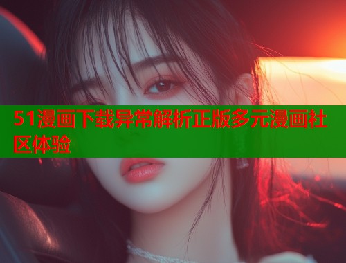 51漫画下载异常解析正版多元漫画社区体验