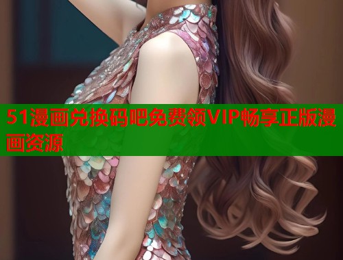 51漫画兑换码吧免费领VIP畅享正版漫画资源