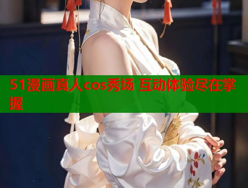 51漫画真人cos秀场 互动体验尽在掌握