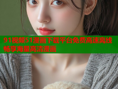 91视频51漫画下载平台免费高速离线畅享海量高清漫画