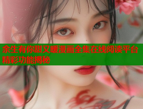 余生有你甜又暖漫画全集在线阅读平台精彩功能揭秘