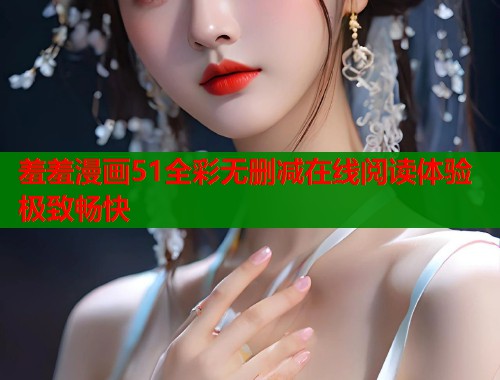 羞羞漫画51全彩无删减在线阅读体验极致畅快