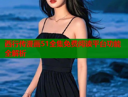 西行传漫画51全集免费阅读平台功能全解析